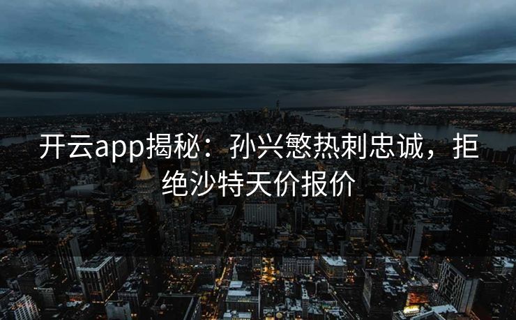开云app揭秘：孙兴慜热刺忠诚，拒绝沙特天价报价