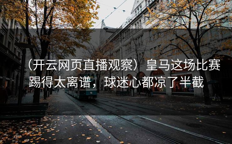 （开云网页直播观察）皇马这场比赛踢得太离谱，球迷心都凉了半截