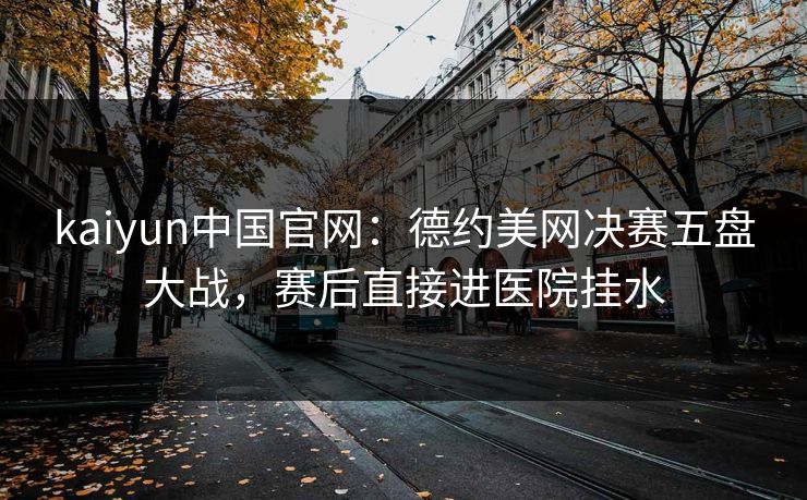 kaiyun中国官网：德约美网决赛五盘大战，赛后直接进医院挂水