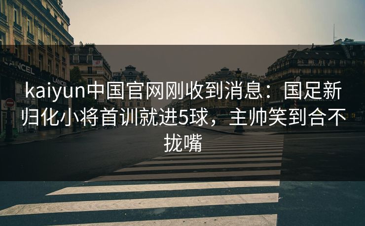 kaiyun中国官网刚收到消息：国足新归化小将首训就进5球，主帅笑到合不拢嘴