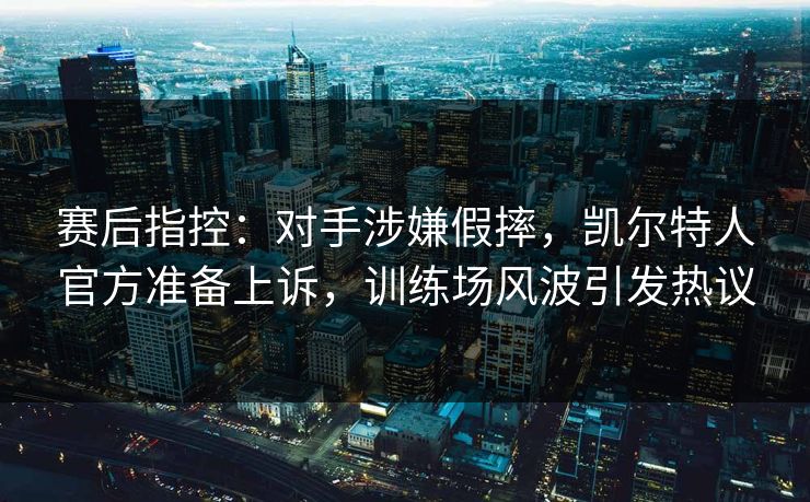 赛后指控：对手涉嫌假摔，凯尔特人官方准备上诉，训练场风波引发热议