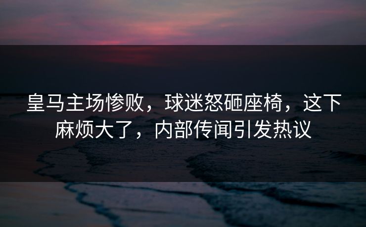皇马主场惨败，球迷怒砸座椅，这下麻烦大了，内部传闻引发热议