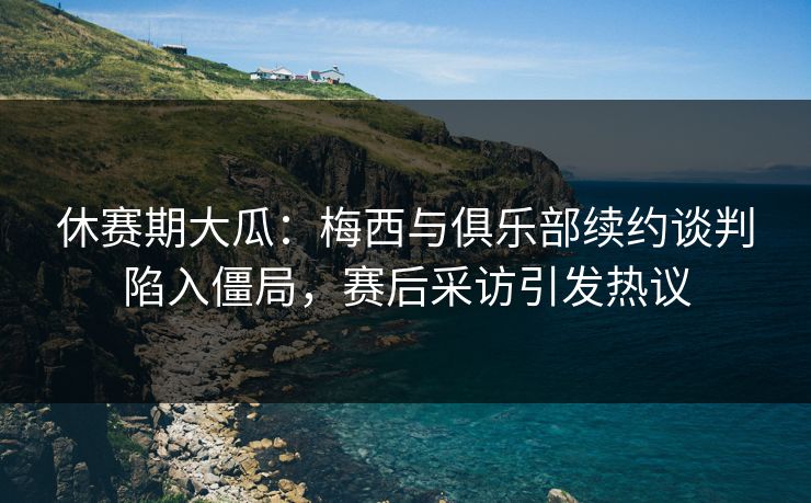 休赛期大瓜：梅西与俱乐部续约谈判陷入僵局，赛后采访引发热议