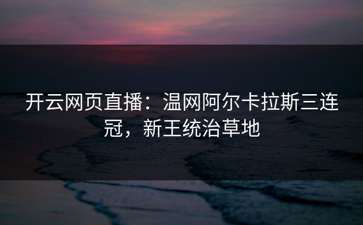 开云网页直播：温网阿尔卡拉斯三连冠，新王统治草地