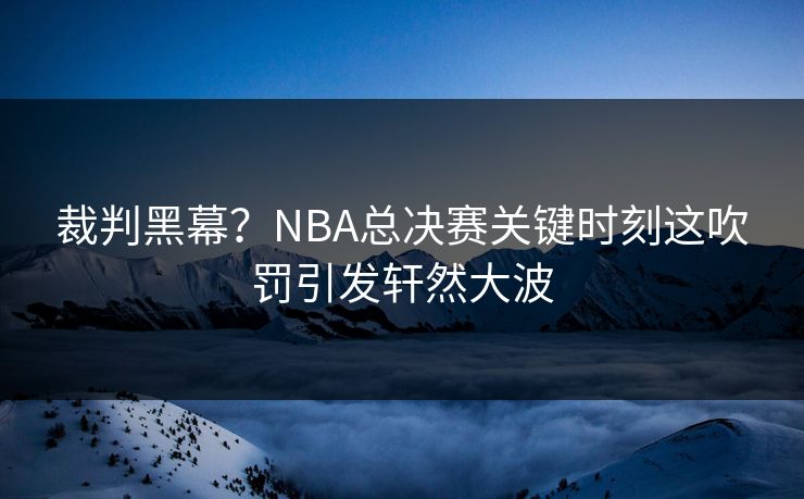 裁判黑幕？NBA总决赛关键时刻这吹罚引发轩然大波