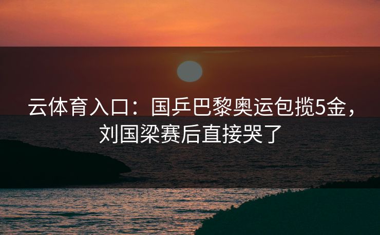 云体育入口：国乒巴黎奥运包揽5金，刘国梁赛后直接哭了