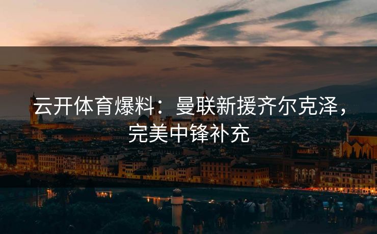 云开体育爆料：曼联新援齐尔克泽，完美中锋补充