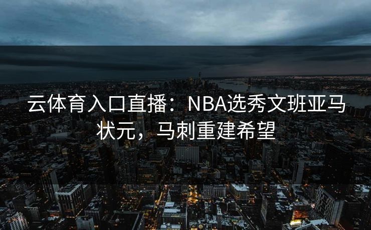 云体育入口直播：NBA选秀文班亚马状元，马刺重建希望