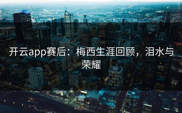 开云app赛后：梅西生涯回顾，泪水与荣耀