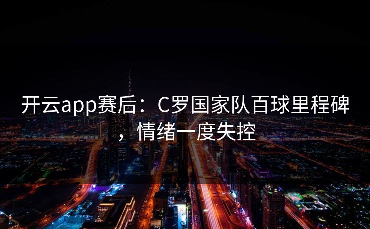 开云app赛后：C罗国家队百球里程碑，情绪一度失控