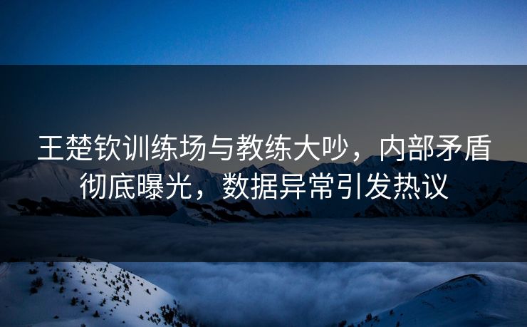 王楚钦训练场与教练大吵，内部矛盾彻底曝光，数据异常引发热议