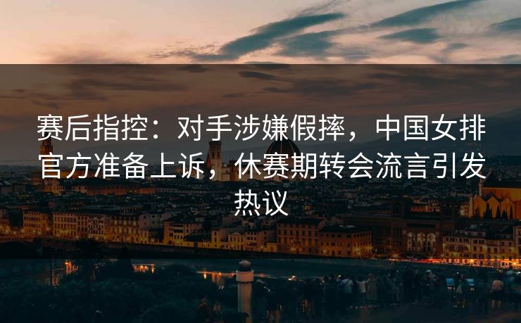 赛后指控：对手涉嫌假摔，中国女排官方准备上诉，休赛期转会流言引发热议