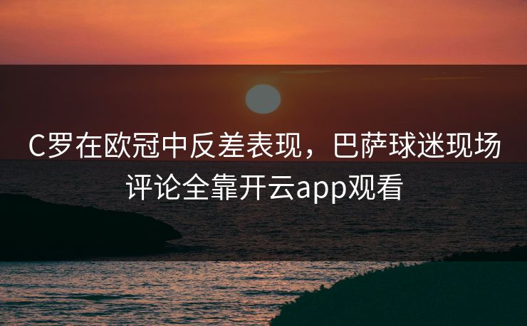 C罗在欧冠中反差表现，巴萨球迷现场评论全靠开云app观看