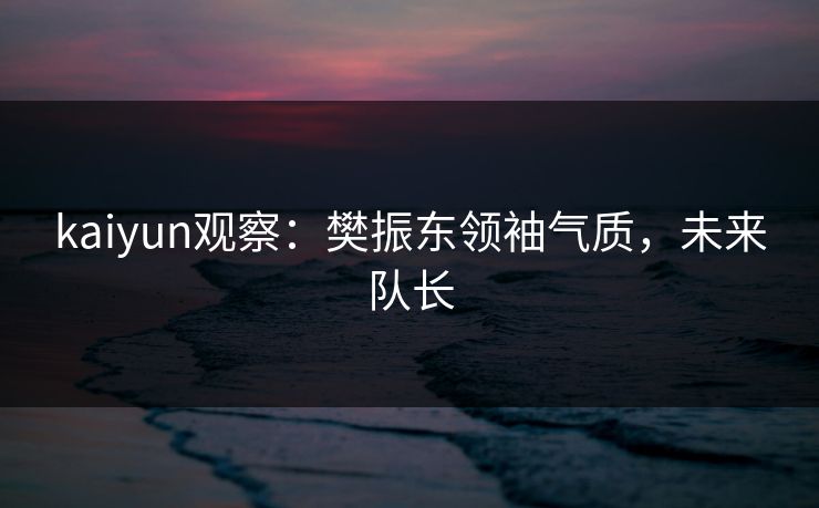 kaiyun观察：樊振东领袖气质，未来队长