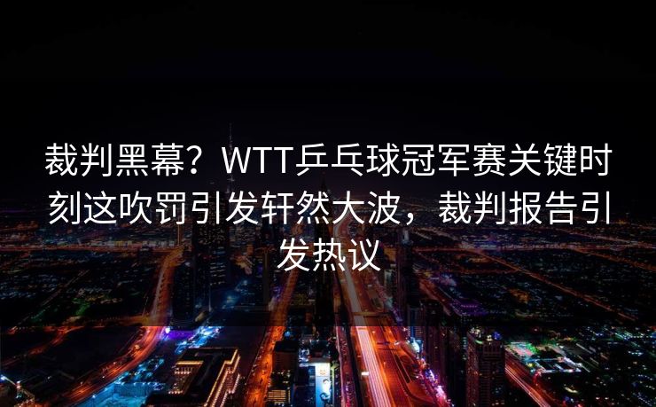 裁判黑幕？WTT乒乓球冠军赛关键时刻这吹罚引发轩然大波，裁判报告引发热议