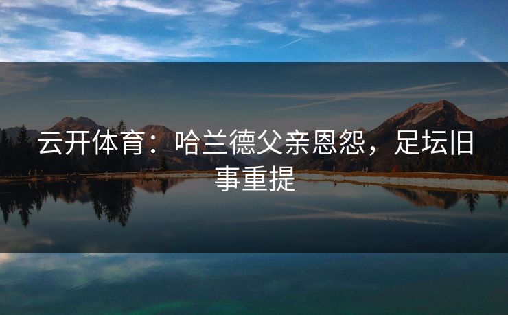 云开体育：哈兰德父亲恩怨，足坛旧事重提