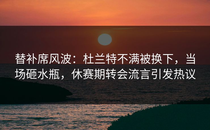 替补席风波：杜兰特不满被换下，当场砸水瓶，休赛期转会流言引发热议