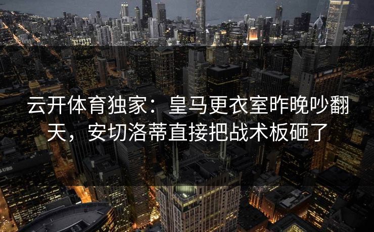 云开体育独家：皇马更衣室昨晚吵翻天，安切洛蒂直接把战术板砸了