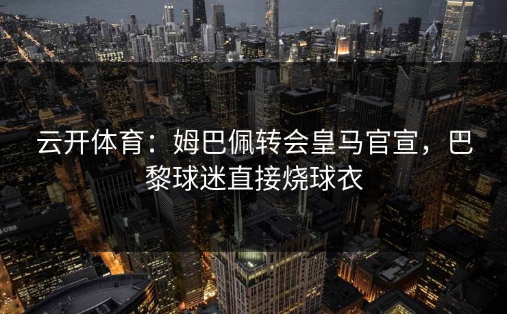 云开体育：姆巴佩转会皇马官宣，巴黎球迷直接烧球衣