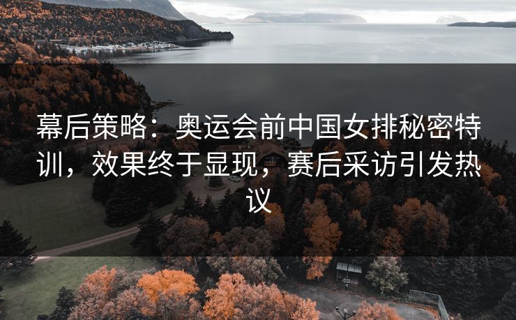 幕后策略:奥运会前中国女排秘密特训,效果终于显现,赛后采访引发热议