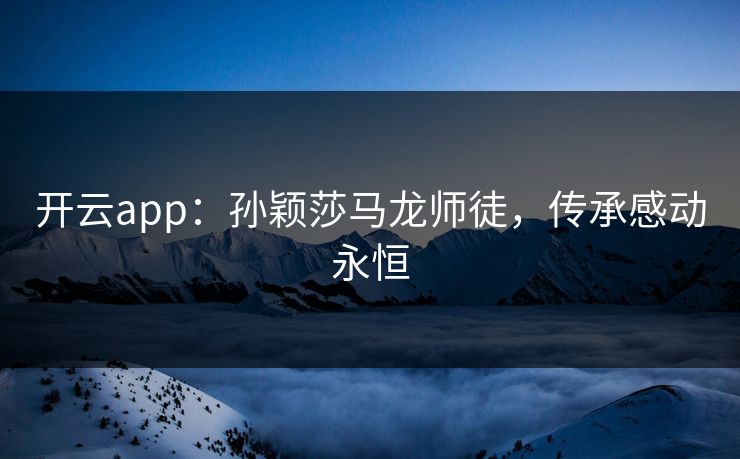 开云app：孙颖莎马龙师徒，传承感动永恒