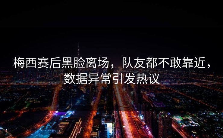 梅西赛后黑脸离场，队友都不敢靠近，数据异常引发热议