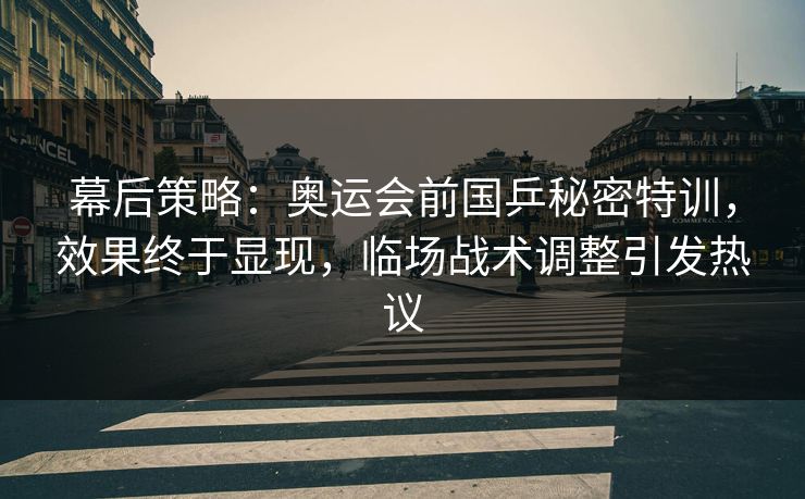 幕后策略：奥运会前国乒秘密特训，效果终于显现，临场战术调整引发热议