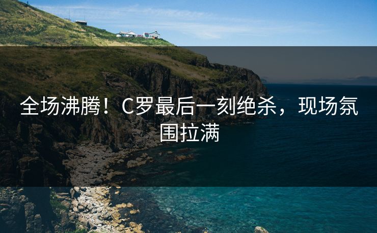 全场沸腾！C罗最后一刻绝杀，现场氛围拉满