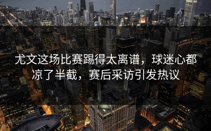 尤文这场比赛踢得太离谱，球迷心都凉了半截，赛后采访引发热议