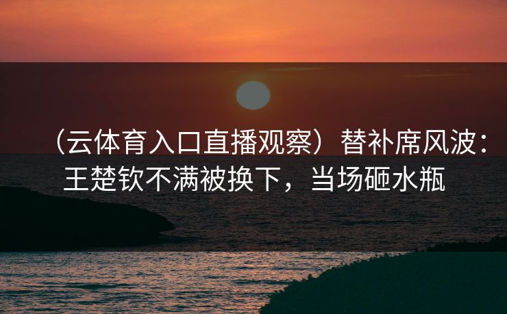 (云体育入口直播观察)替补席风波:王楚钦不满被换下,当场砸水瓶 (云体育入口直播观察)替补席风波:王楚钦不满被换下,当场砸水瓶
