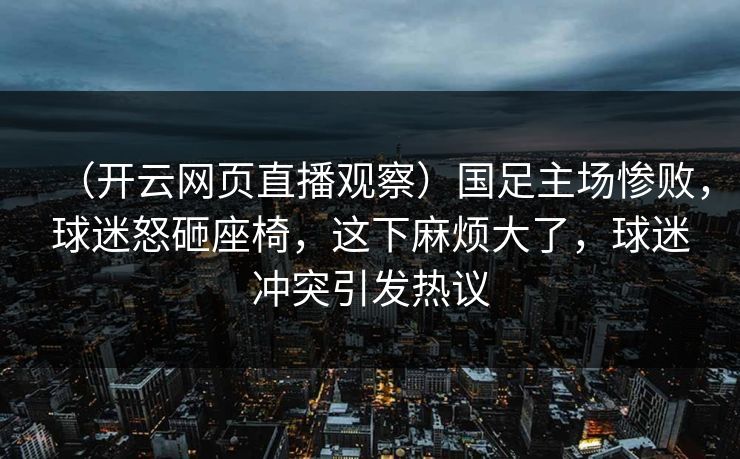 （开云网页直播观察）国足主场惨败，球迷怒砸座椅，这下麻烦大了，球迷冲突引发热议