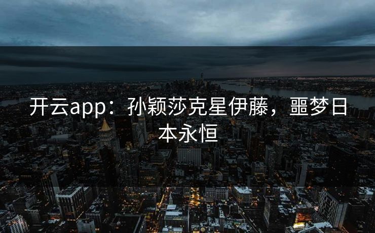 开云app:孙颖莎克星伊藤,噩梦日本永恒