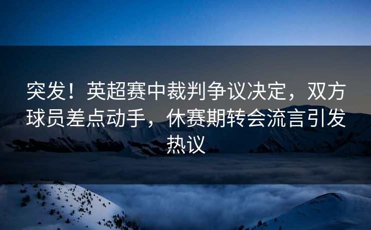 突发！英超赛中裁判争议决定，双方球员差点动手，休赛期转会流言引发热议