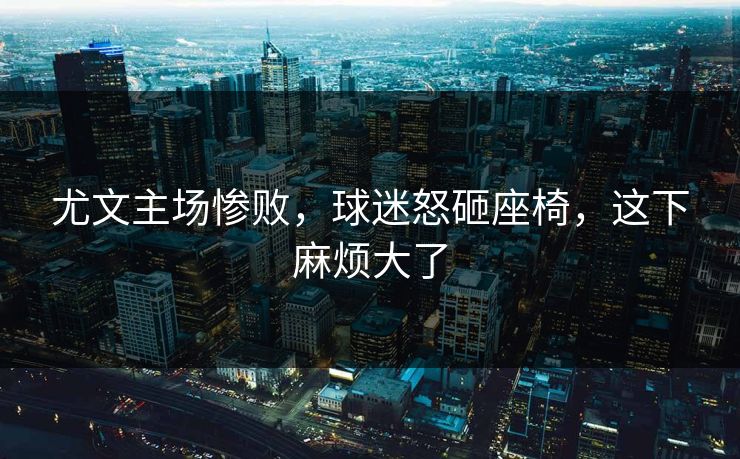 尤文主场惨败，球迷怒砸座椅，这下麻烦大了