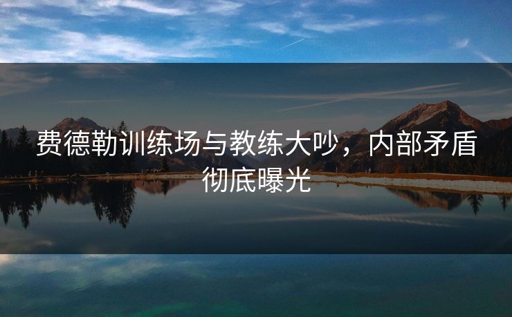 费德勒训练场与教练大吵，内部矛盾彻底曝光