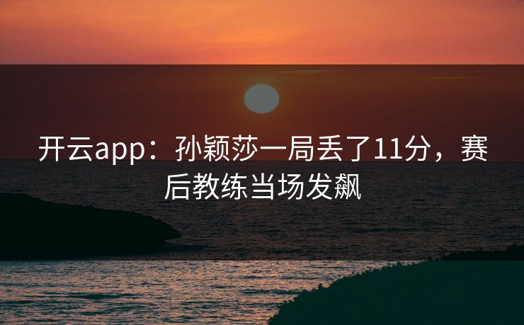 开云app：孙颖莎一局丢了11分，赛后教练当场发飙