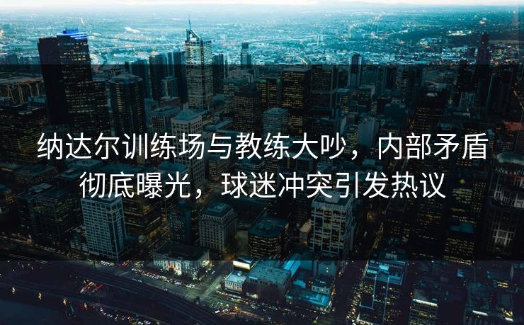 纳达尔训练场与教练大吵，内部矛盾彻底曝光，球迷冲突引发热议
