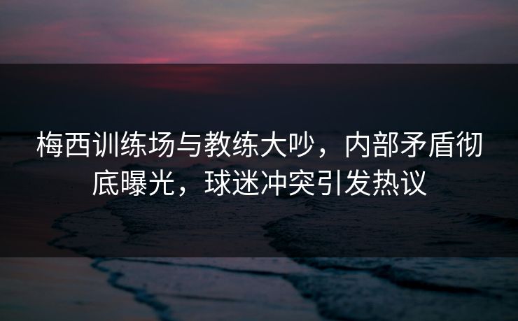 梅西训练场与教练大吵，内部矛盾彻底曝光，球迷冲突引发热议