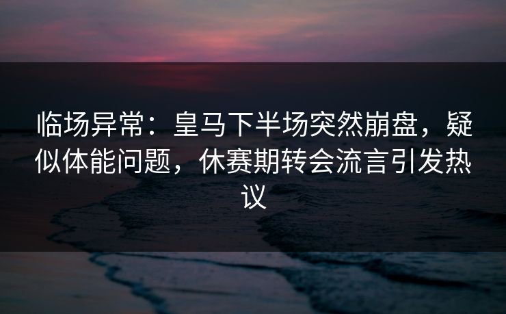 临场异常：皇马下半场突然崩盘，疑似体能问题，休赛期转会流言引发热议