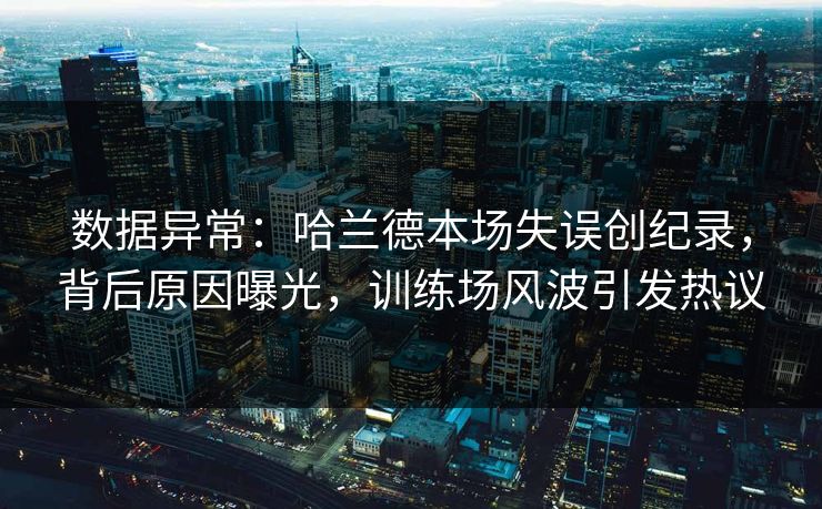 数据异常：哈兰德本场失误创纪录，背后原因曝光，训练场风波引发热议