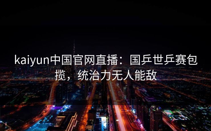 kaiyun中国官网直播：国乒世乒赛包揽，统治力无人能敌